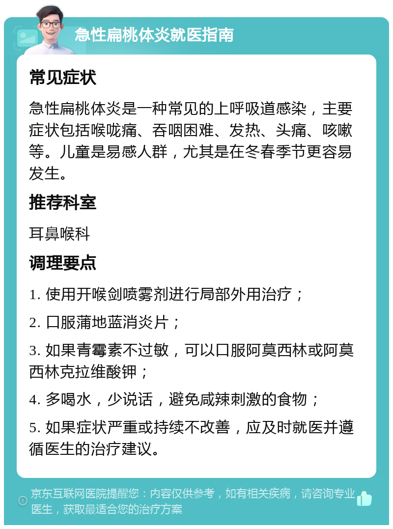 急性扁桃体炎就医指南 常见症状 急性扁桃体炎是一种常见的上呼吸道感染，主要症状包括喉咙痛、吞咽困难、发热、头痛、咳嗽等。儿童是易感人群，尤其是在冬春季节更容易发生。 推荐科室 耳鼻喉科 调理要点 1. 使用开喉剑喷雾剂进行局部外用治疗； 2. 口服蒲地蓝消炎片； 3. 如果青霉素不过敏，可以口服阿莫西林或阿莫西林克拉维酸钾； 4. 多喝水，少说话，避免咸辣刺激的食物； 5. 如果症状严重或持续不改善，应及时就医并遵循医生的治疗建议。