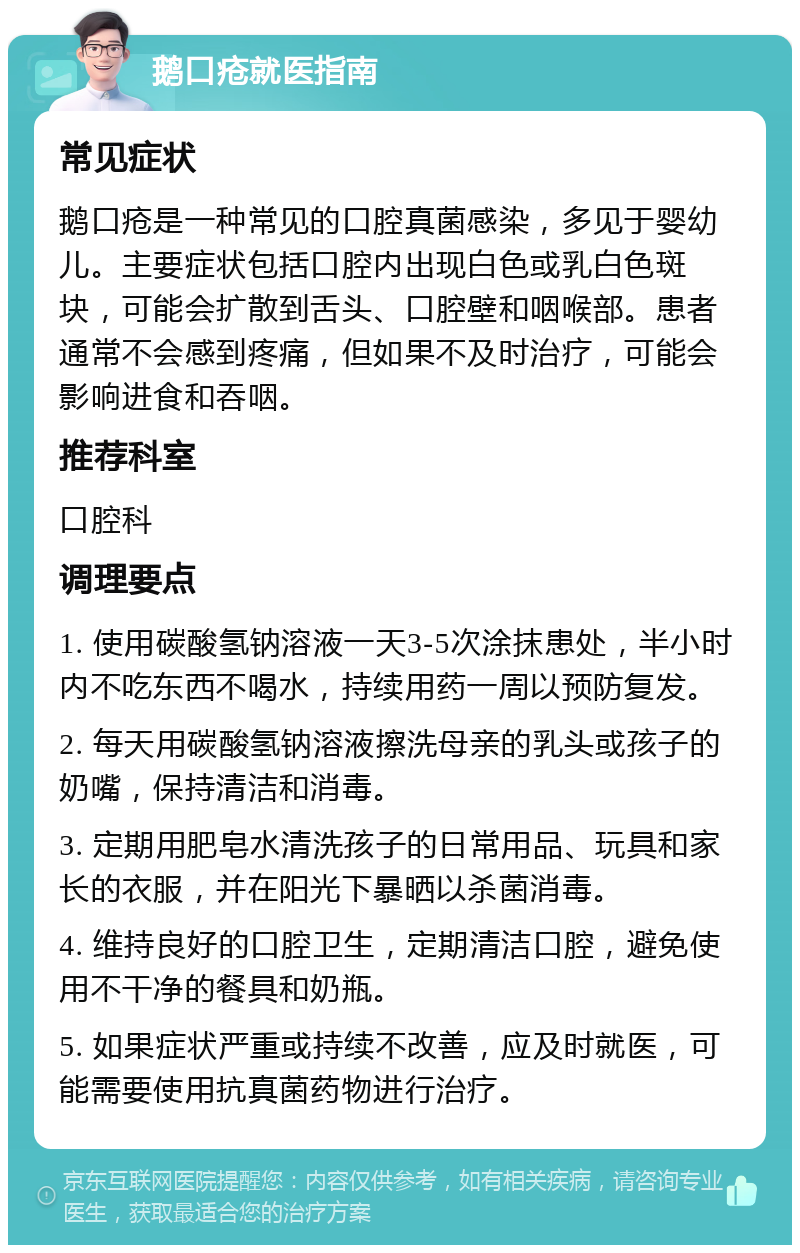 鹅口疮就医指南 常见症状 鹅口疮是一种常见的口腔真菌感染，多见于婴幼儿。主要症状包括口腔内出现白色或乳白色斑块，可能会扩散到舌头、口腔壁和咽喉部。患者通常不会感到疼痛，但如果不及时治疗，可能会影响进食和吞咽。 推荐科室 口腔科 调理要点 1. 使用碳酸氢钠溶液一天3-5次涂抹患处，半小时内不吃东西不喝水，持续用药一周以预防复发。 2. 每天用碳酸氢钠溶液擦洗母亲的乳头或孩子的奶嘴，保持清洁和消毒。 3. 定期用肥皂水清洗孩子的日常用品、玩具和家长的衣服，并在阳光下暴晒以杀菌消毒。 4. 维持良好的口腔卫生，定期清洁口腔，避免使用不干净的餐具和奶瓶。 5. 如果症状严重或持续不改善，应及时就医，可能需要使用抗真菌药物进行治疗。