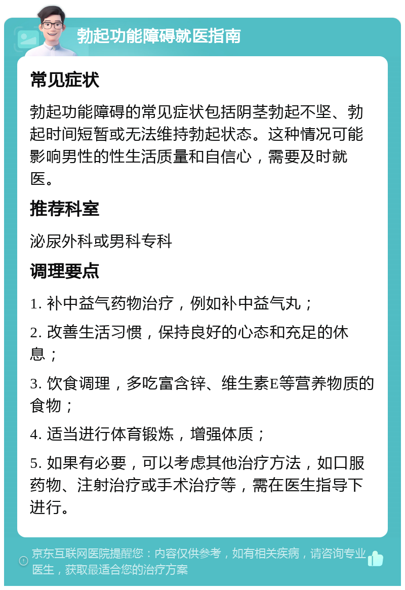 勃起功能障碍就医指南 常见症状 勃起功能障碍的常见症状包括阴茎勃起不坚、勃起时间短暂或无法维持勃起状态。这种情况可能影响男性的性生活质量和自信心，需要及时就医。 推荐科室 泌尿外科或男科专科 调理要点 1. 补中益气药物治疗，例如补中益气丸； 2. 改善生活习惯，保持良好的心态和充足的休息； 3. 饮食调理，多吃富含锌、维生素E等营养物质的食物； 4. 适当进行体育锻炼，增强体质； 5. 如果有必要，可以考虑其他治疗方法，如口服药物、注射治疗或手术治疗等，需在医生指导下进行。