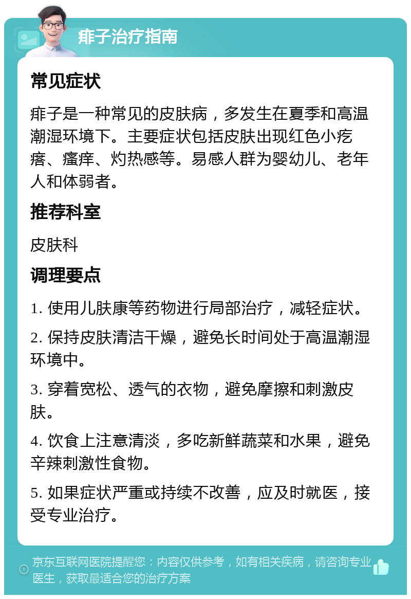 痱子治疗指南 常见症状 痱子是一种常见的皮肤病，多发生在夏季和高温潮湿环境下。主要症状包括皮肤出现红色小疙瘩、瘙痒、灼热感等。易感人群为婴幼儿、老年人和体弱者。 推荐科室 皮肤科 调理要点 1. 使用儿肤康等药物进行局部治疗，减轻症状。 2. 保持皮肤清洁干燥，避免长时间处于高温潮湿环境中。 3. 穿着宽松、透气的衣物，避免摩擦和刺激皮肤。 4. 饮食上注意清淡，多吃新鲜蔬菜和水果，避免辛辣刺激性食物。 5. 如果症状严重或持续不改善，应及时就医，接受专业治疗。