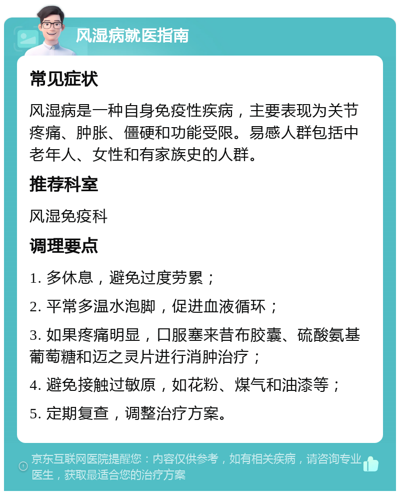 风湿病就医指南 常见症状 风湿病是一种自身免疫性疾病，主要表现为关节疼痛、肿胀、僵硬和功能受限。易感人群包括中老年人、女性和有家族史的人群。 推荐科室 风湿免疫科 调理要点 1. 多休息，避免过度劳累； 2. 平常多温水泡脚，促进血液循环； 3. 如果疼痛明显，口服塞来昔布胶囊、硫酸氨基葡萄糖和迈之灵片进行消肿治疗； 4. 避免接触过敏原，如花粉、煤气和油漆等； 5. 定期复查，调整治疗方案。