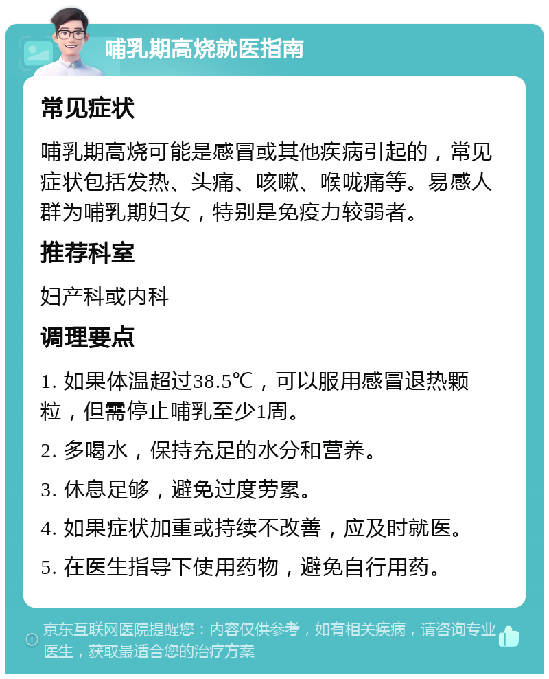 哺乳期高烧就医指南 常见症状 哺乳期高烧可能是感冒或其他疾病引起的，常见症状包括发热、头痛、咳嗽、喉咙痛等。易感人群为哺乳期妇女，特别是免疫力较弱者。 推荐科室 妇产科或内科 调理要点 1. 如果体温超过38.5℃，可以服用感冒退热颗粒，但需停止哺乳至少1周。 2. 多喝水，保持充足的水分和营养。 3. 休息足够，避免过度劳累。 4. 如果症状加重或持续不改善，应及时就医。 5. 在医生指导下使用药物，避免自行用药。