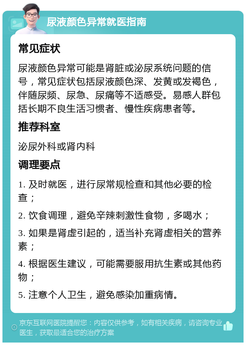 尿液颜色异常就医指南 常见症状 尿液颜色异常可能是肾脏或泌尿系统问题的信号，常见症状包括尿液颜色深、发黄或发褐色，伴随尿频、尿急、尿痛等不适感受。易感人群包括长期不良生活习惯者、慢性疾病患者等。 推荐科室 泌尿外科或肾内科 调理要点 1. 及时就医，进行尿常规检查和其他必要的检查； 2. 饮食调理，避免辛辣刺激性食物，多喝水； 3. 如果是肾虚引起的，适当补充肾虚相关的营养素； 4. 根据医生建议，可能需要服用抗生素或其他药物； 5. 注意个人卫生，避免感染加重病情。