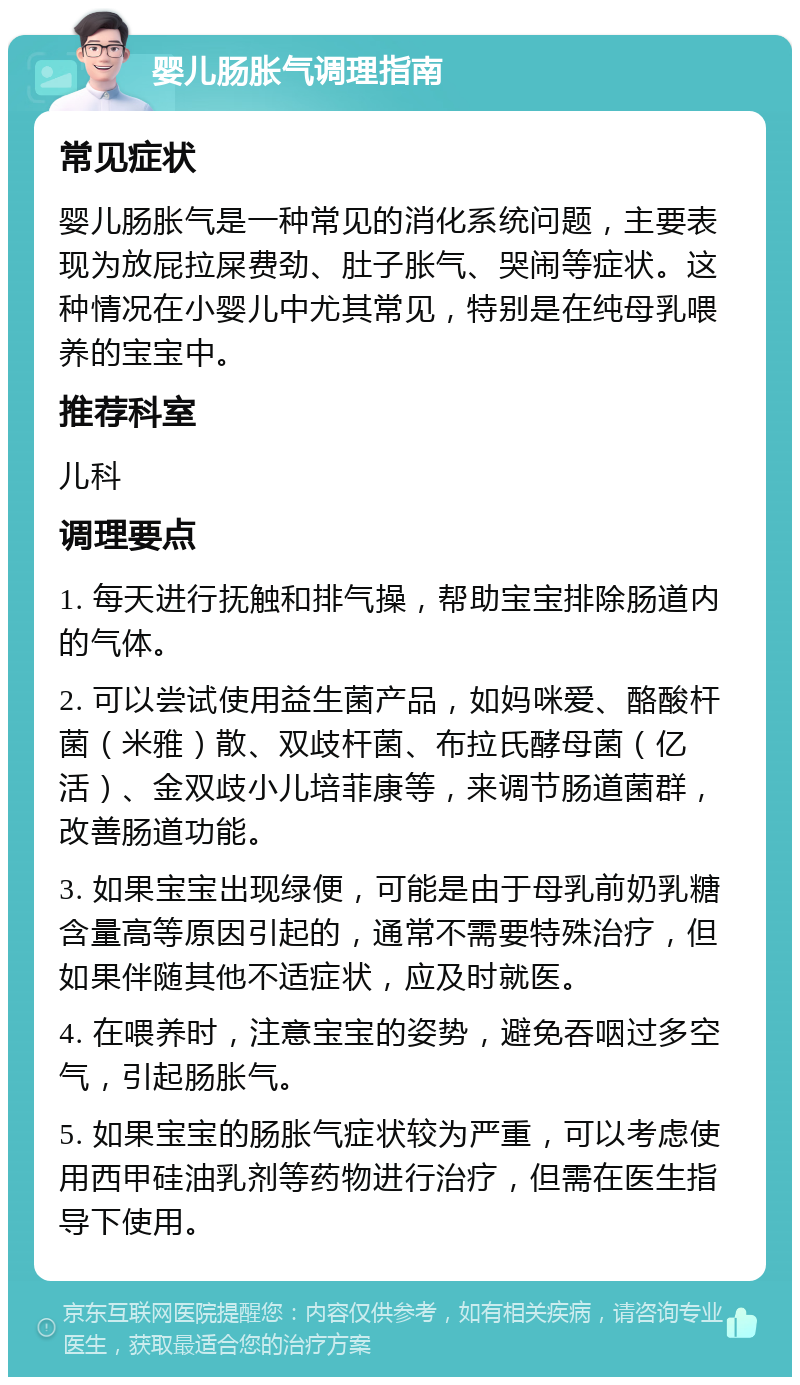 婴儿肠胀气调理指南 常见症状 婴儿肠胀气是一种常见的消化系统问题，主要表现为放屁拉屎费劲、肚子胀气、哭闹等症状。这种情况在小婴儿中尤其常见，特别是在纯母乳喂养的宝宝中。 推荐科室 儿科 调理要点 1. 每天进行抚触和排气操，帮助宝宝排除肠道内的气体。 2. 可以尝试使用益生菌产品，如妈咪爱、酪酸杆菌（米雅）散、双歧杆菌、布拉氏酵母菌（亿活）、金双歧小儿培菲康等，来调节肠道菌群，改善肠道功能。 3. 如果宝宝出现绿便，可能是由于母乳前奶乳糖含量高等原因引起的，通常不需要特殊治疗，但如果伴随其他不适症状，应及时就医。 4. 在喂养时，注意宝宝的姿势，避免吞咽过多空气，引起肠胀气。 5. 如果宝宝的肠胀气症状较为严重，可以考虑使用西甲硅油乳剂等药物进行治疗，但需在医生指导下使用。