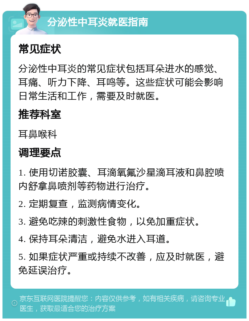 分泌性中耳炎就医指南 常见症状 分泌性中耳炎的常见症状包括耳朵进水的感觉、耳痛、听力下降、耳鸣等。这些症状可能会影响日常生活和工作，需要及时就医。 推荐科室 耳鼻喉科 调理要点 1. 使用切诺胶囊、耳滴氧氟沙星滴耳液和鼻腔喷内舒拿鼻喷剂等药物进行治疗。 2. 定期复查，监测病情变化。 3. 避免吃辣的刺激性食物，以免加重症状。 4. 保持耳朵清洁，避免水进入耳道。 5. 如果症状严重或持续不改善，应及时就医，避免延误治疗。