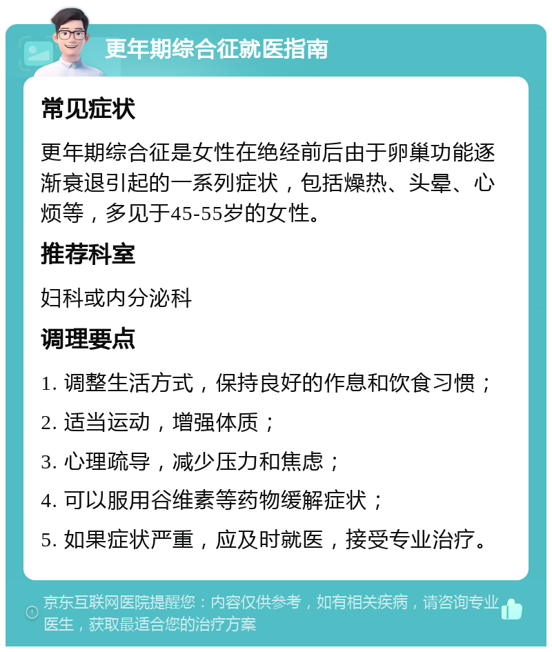 更年期综合征就医指南 常见症状 更年期综合征是女性在绝经前后由于卵巢功能逐渐衰退引起的一系列症状，包括燥热、头晕、心烦等，多见于45-55岁的女性。 推荐科室 妇科或内分泌科 调理要点 1. 调整生活方式，保持良好的作息和饮食习惯； 2. 适当运动，增强体质； 3. 心理疏导，减少压力和焦虑； 4. 可以服用谷维素等药物缓解症状； 5. 如果症状严重，应及时就医，接受专业治疗。