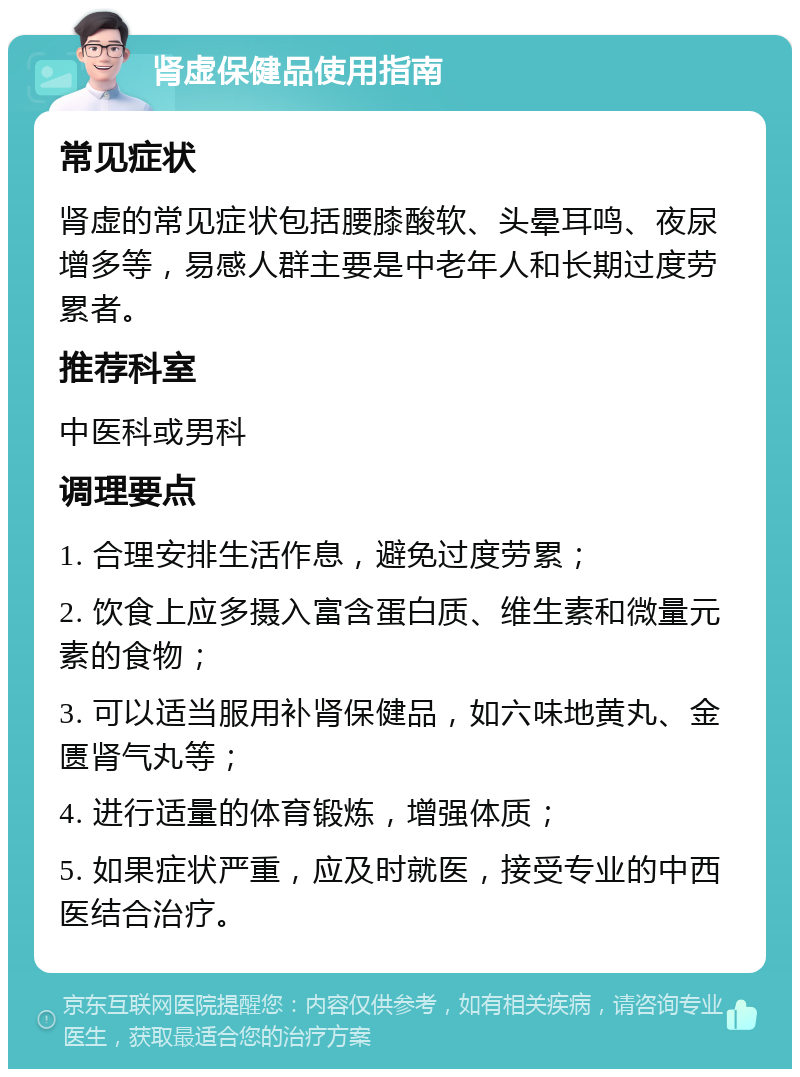 肾虚保健品使用指南 常见症状 肾虚的常见症状包括腰膝酸软、头晕耳鸣、夜尿增多等，易感人群主要是中老年人和长期过度劳累者。 推荐科室 中医科或男科 调理要点 1. 合理安排生活作息，避免过度劳累； 2. 饮食上应多摄入富含蛋白质、维生素和微量元素的食物； 3. 可以适当服用补肾保健品，如六味地黄丸、金匮肾气丸等； 4. 进行适量的体育锻炼，增强体质； 5. 如果症状严重，应及时就医，接受专业的中西医结合治疗。