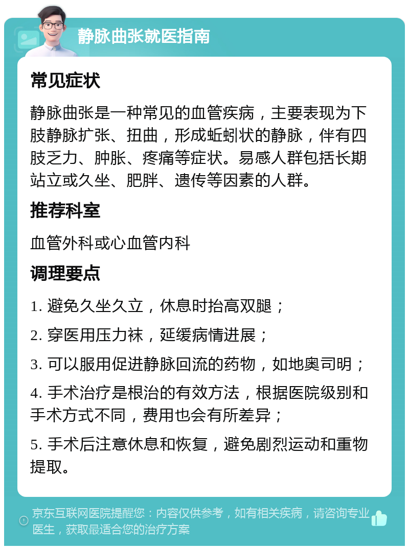 静脉曲张就医指南 常见症状 静脉曲张是一种常见的血管疾病，主要表现为下肢静脉扩张、扭曲，形成蚯蚓状的静脉，伴有四肢乏力、肿胀、疼痛等症状。易感人群包括长期站立或久坐、肥胖、遗传等因素的人群。 推荐科室 血管外科或心血管内科 调理要点 1. 避免久坐久立，休息时抬高双腿； 2. 穿医用压力袜，延缓病情进展； 3. 可以服用促进静脉回流的药物，如地奥司明； 4. 手术治疗是根治的有效方法，根据医院级别和手术方式不同，费用也会有所差异； 5. 手术后注意休息和恢复，避免剧烈运动和重物提取。