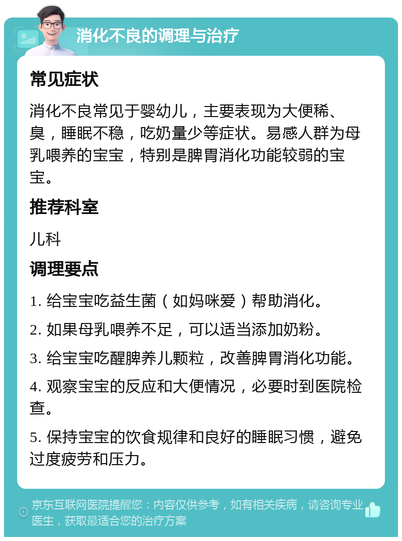 消化不良的调理与治疗 常见症状 消化不良常见于婴幼儿，主要表现为大便稀、臭，睡眠不稳，吃奶量少等症状。易感人群为母乳喂养的宝宝，特别是脾胃消化功能较弱的宝宝。 推荐科室 儿科 调理要点 1. 给宝宝吃益生菌（如妈咪爱）帮助消化。 2. 如果母乳喂养不足，可以适当添加奶粉。 3. 给宝宝吃醒脾养儿颗粒，改善脾胃消化功能。 4. 观察宝宝的反应和大便情况，必要时到医院检查。 5. 保持宝宝的饮食规律和良好的睡眠习惯，避免过度疲劳和压力。