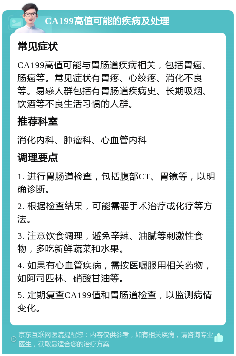 CA199高值可能的疾病及处理 常见症状 CA199高值可能与胃肠道疾病相关，包括胃癌、肠癌等。常见症状有胃疼、心绞疼、消化不良等。易感人群包括有胃肠道疾病史、长期吸烟、饮酒等不良生活习惯的人群。 推荐科室 消化内科、肿瘤科、心血管内科 调理要点 1. 进行胃肠道检查，包括腹部CT、胃镜等，以明确诊断。 2. 根据检查结果，可能需要手术治疗或化疗等方法。 3. 注意饮食调理，避免辛辣、油腻等刺激性食物，多吃新鲜蔬菜和水果。 4. 如果有心血管疾病，需按医嘱服用相关药物，如阿司匹林、硝酸甘油等。 5. 定期复查CA199值和胃肠道检查，以监测病情变化。