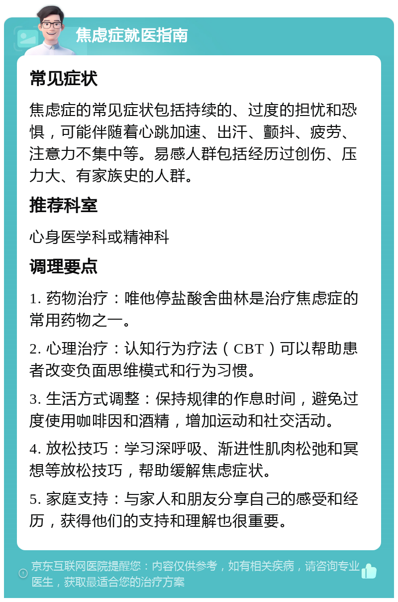 焦虑症就医指南 常见症状 焦虑症的常见症状包括持续的、过度的担忧和恐惧，可能伴随着心跳加速、出汗、颤抖、疲劳、注意力不集中等。易感人群包括经历过创伤、压力大、有家族史的人群。 推荐科室 心身医学科或精神科 调理要点 1. 药物治疗：唯他停盐酸舍曲林是治疗焦虑症的常用药物之一。 2. 心理治疗：认知行为疗法（CBT）可以帮助患者改变负面思维模式和行为习惯。 3. 生活方式调整：保持规律的作息时间，避免过度使用咖啡因和酒精，增加运动和社交活动。 4. 放松技巧：学习深呼吸、渐进性肌肉松弛和冥想等放松技巧，帮助缓解焦虑症状。 5. 家庭支持：与家人和朋友分享自己的感受和经历，获得他们的支持和理解也很重要。