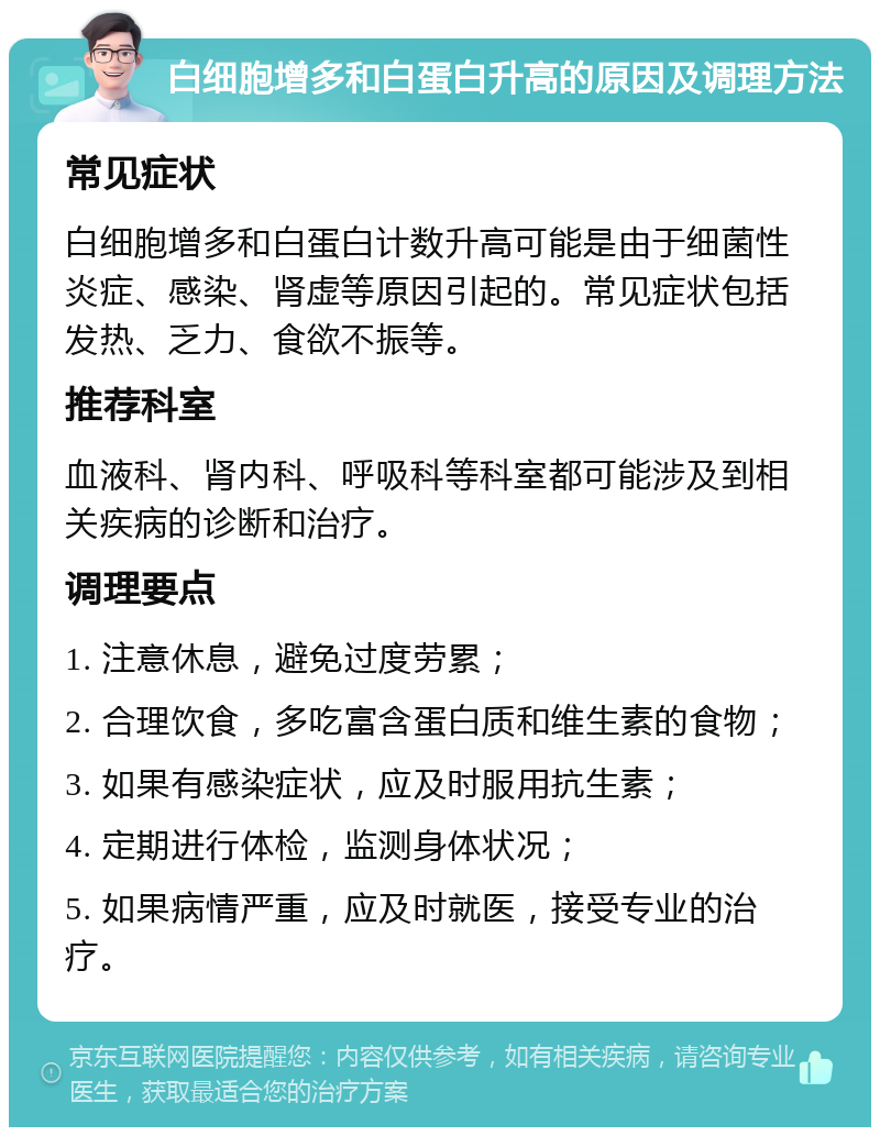 白细胞增多和白蛋白升高的原因及调理方法 常见症状 白细胞增多和白蛋白计数升高可能是由于细菌性炎症、感染、肾虚等原因引起的。常见症状包括发热、乏力、食欲不振等。 推荐科室 血液科、肾内科、呼吸科等科室都可能涉及到相关疾病的诊断和治疗。 调理要点 1. 注意休息，避免过度劳累； 2. 合理饮食，多吃富含蛋白质和维生素的食物； 3. 如果有感染症状，应及时服用抗生素； 4. 定期进行体检，监测身体状况； 5. 如果病情严重，应及时就医，接受专业的治疗。