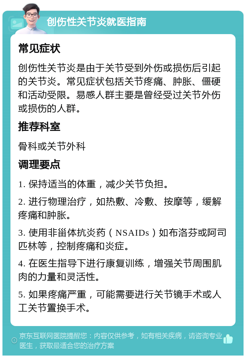 创伤性关节炎就医指南 常见症状 创伤性关节炎是由于关节受到外伤或损伤后引起的关节炎。常见症状包括关节疼痛、肿胀、僵硬和活动受限。易感人群主要是曾经受过关节外伤或损伤的人群。 推荐科室 骨科或关节外科 调理要点 1. 保持适当的体重，减少关节负担。 2. 进行物理治疗，如热敷、冷敷、按摩等，缓解疼痛和肿胀。 3. 使用非甾体抗炎药（NSAIDs）如布洛芬或阿司匹林等，控制疼痛和炎症。 4. 在医生指导下进行康复训练，增强关节周围肌肉的力量和灵活性。 5. 如果疼痛严重，可能需要进行关节镜手术或人工关节置换手术。