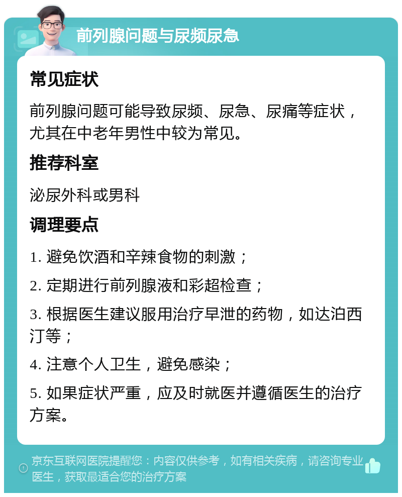 前列腺问题与尿频尿急 常见症状 前列腺问题可能导致尿频、尿急、尿痛等症状，尤其在中老年男性中较为常见。 推荐科室 泌尿外科或男科 调理要点 1. 避免饮酒和辛辣食物的刺激； 2. 定期进行前列腺液和彩超检查； 3. 根据医生建议服用治疗早泄的药物，如达泊西汀等； 4. 注意个人卫生，避免感染； 5. 如果症状严重，应及时就医并遵循医生的治疗方案。