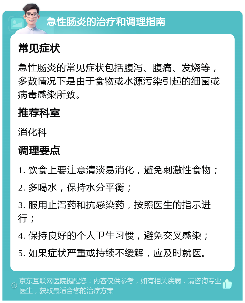 急性肠炎的治疗和调理指南 常见症状 急性肠炎的常见症状包括腹泻、腹痛、发烧等，多数情况下是由于食物或水源污染引起的细菌或病毒感染所致。 推荐科室 消化科 调理要点 1. 饮食上要注意清淡易消化，避免刺激性食物； 2. 多喝水，保持水分平衡； 3. 服用止泻药和抗感染药，按照医生的指示进行； 4. 保持良好的个人卫生习惯，避免交叉感染； 5. 如果症状严重或持续不缓解，应及时就医。