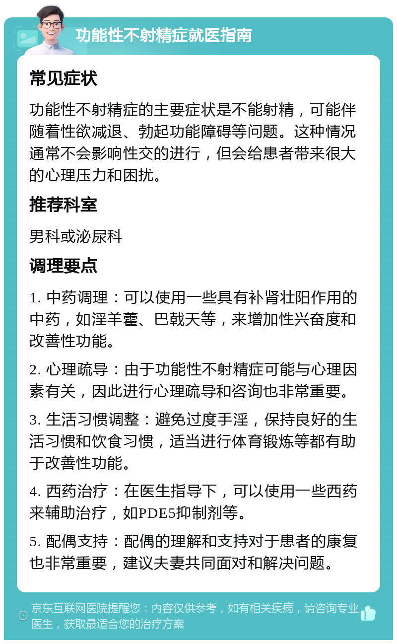 功能性不射精症就医指南 常见症状 功能性不射精症的主要症状是不能射精，可能伴随着性欲减退、勃起功能障碍等问题。这种情况通常不会影响性交的进行，但会给患者带来很大的心理压力和困扰。 推荐科室 男科或泌尿科 调理要点 1. 中药调理：可以使用一些具有补肾壮阳作用的中药，如淫羊藿、巴戟天等，来增加性兴奋度和改善性功能。 2. 心理疏导：由于功能性不射精症可能与心理因素有关，因此进行心理疏导和咨询也非常重要。 3. 生活习惯调整：避免过度手淫，保持良好的生活习惯和饮食习惯，适当进行体育锻炼等都有助于改善性功能。 4. 西药治疗：在医生指导下，可以使用一些西药来辅助治疗，如PDE5抑制剂等。 5. 配偶支持：配偶的理解和支持对于患者的康复也非常重要，建议夫妻共同面对和解决问题。