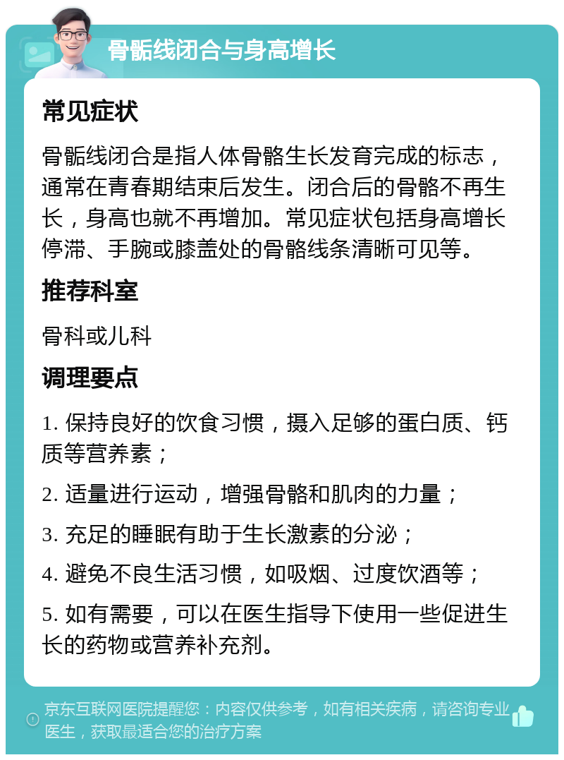 骨骺线闭合与身高增长 常见症状 骨骺线闭合是指人体骨骼生长发育完成的标志，通常在青春期结束后发生。闭合后的骨骼不再生长，身高也就不再增加。常见症状包括身高增长停滞、手腕或膝盖处的骨骼线条清晰可见等。 推荐科室 骨科或儿科 调理要点 1. 保持良好的饮食习惯，摄入足够的蛋白质、钙质等营养素； 2. 适量进行运动，增强骨骼和肌肉的力量； 3. 充足的睡眠有助于生长激素的分泌； 4. 避免不良生活习惯，如吸烟、过度饮酒等； 5. 如有需要，可以在医生指导下使用一些促进生长的药物或营养补充剂。