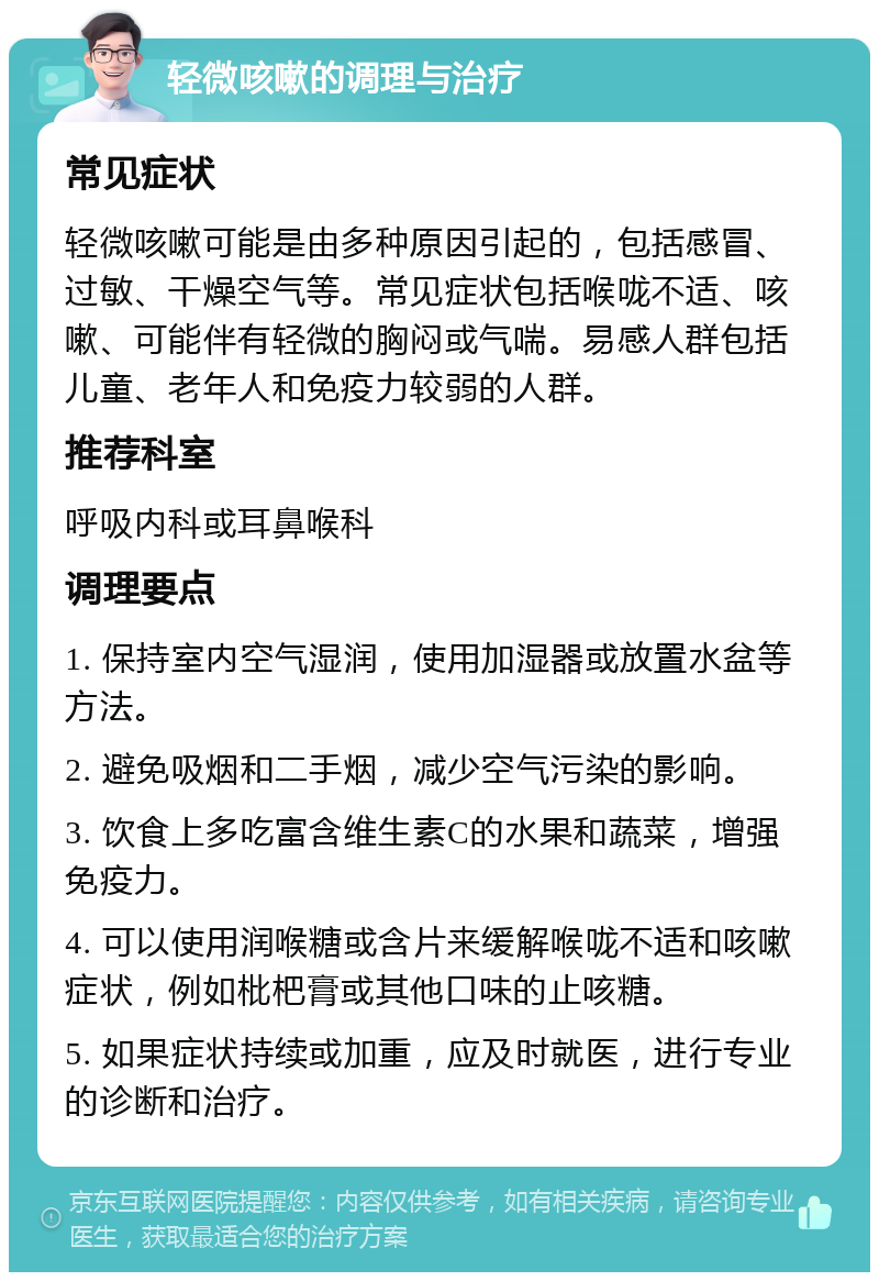 轻微咳嗽的调理与治疗 常见症状 轻微咳嗽可能是由多种原因引起的，包括感冒、过敏、干燥空气等。常见症状包括喉咙不适、咳嗽、可能伴有轻微的胸闷或气喘。易感人群包括儿童、老年人和免疫力较弱的人群。 推荐科室 呼吸内科或耳鼻喉科 调理要点 1. 保持室内空气湿润，使用加湿器或放置水盆等方法。 2. 避免吸烟和二手烟，减少空气污染的影响。 3. 饮食上多吃富含维生素C的水果和蔬菜，增强免疫力。 4. 可以使用润喉糖或含片来缓解喉咙不适和咳嗽症状，例如枇杷膏或其他口味的止咳糖。 5. 如果症状持续或加重，应及时就医，进行专业的诊断和治疗。