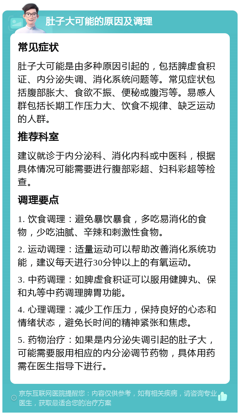 肚子大可能的原因及调理 常见症状 肚子大可能是由多种原因引起的，包括脾虚食积证、内分泌失调、消化系统问题等。常见症状包括腹部胀大、食欲不振、便秘或腹泻等。易感人群包括长期工作压力大、饮食不规律、缺乏运动的人群。 推荐科室 建议就诊于内分泌科、消化内科或中医科，根据具体情况可能需要进行腹部彩超、妇科彩超等检查。 调理要点 1. 饮食调理：避免暴饮暴食，多吃易消化的食物，少吃油腻、辛辣和刺激性食物。 2. 运动调理：适量运动可以帮助改善消化系统功能，建议每天进行30分钟以上的有氧运动。 3. 中药调理：如脾虚食积证可以服用健脾丸、保和丸等中药调理脾胃功能。 4. 心理调理：减少工作压力，保持良好的心态和情绪状态，避免长时间的精神紧张和焦虑。 5. 药物治疗：如果是内分泌失调引起的肚子大，可能需要服用相应的内分泌调节药物，具体用药需在医生指导下进行。