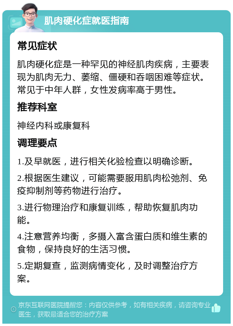 肌肉硬化症就医指南 常见症状 肌肉硬化症是一种罕见的神经肌肉疾病，主要表现为肌肉无力、萎缩、僵硬和吞咽困难等症状。常见于中年人群，女性发病率高于男性。 推荐科室 神经内科或康复科 调理要点 1.及早就医，进行相关化验检查以明确诊断。 2.根据医生建议，可能需要服用肌肉松弛剂、免疫抑制剂等药物进行治疗。 3.进行物理治疗和康复训练，帮助恢复肌肉功能。 4.注意营养均衡，多摄入富含蛋白质和维生素的食物，保持良好的生活习惯。 5.定期复查，监测病情变化，及时调整治疗方案。