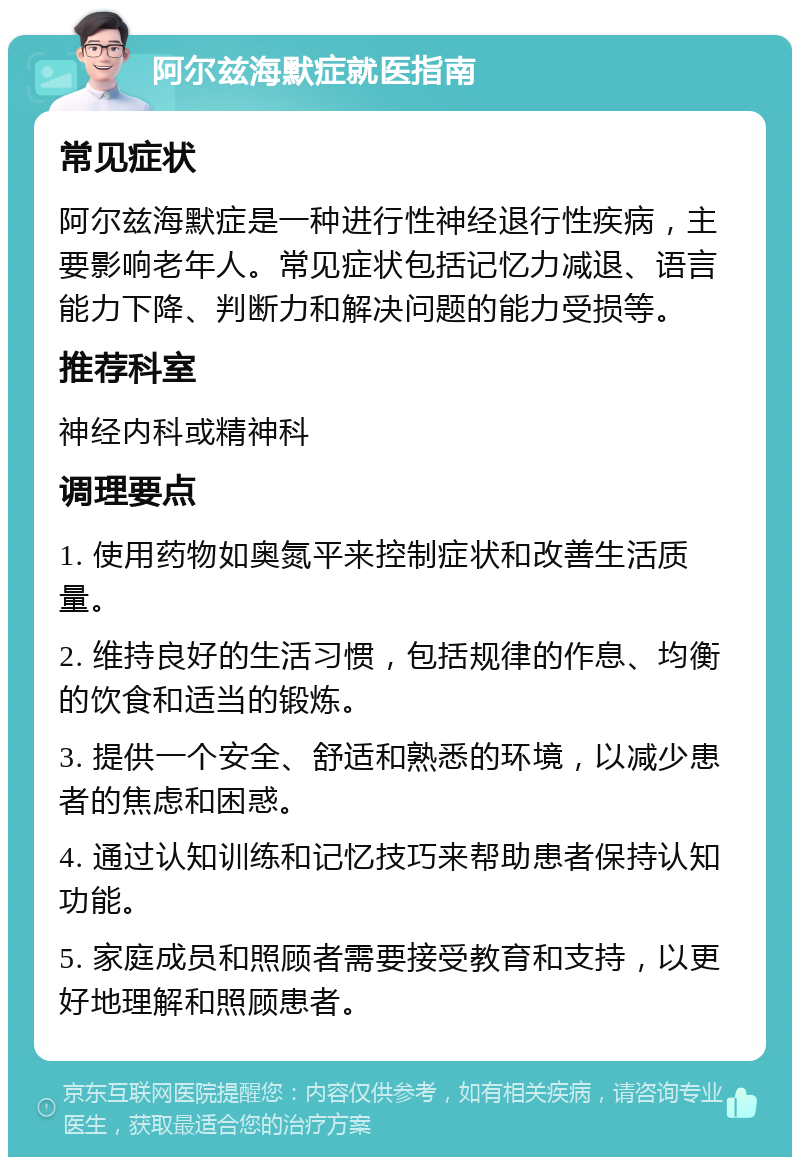 阿尔兹海默症就医指南 常见症状 阿尔兹海默症是一种进行性神经退行性疾病，主要影响老年人。常见症状包括记忆力减退、语言能力下降、判断力和解决问题的能力受损等。 推荐科室 神经内科或精神科 调理要点 1. 使用药物如奥氮平来控制症状和改善生活质量。 2. 维持良好的生活习惯，包括规律的作息、均衡的饮食和适当的锻炼。 3. 提供一个安全、舒适和熟悉的环境，以减少患者的焦虑和困惑。 4. 通过认知训练和记忆技巧来帮助患者保持认知功能。 5. 家庭成员和照顾者需要接受教育和支持，以更好地理解和照顾患者。