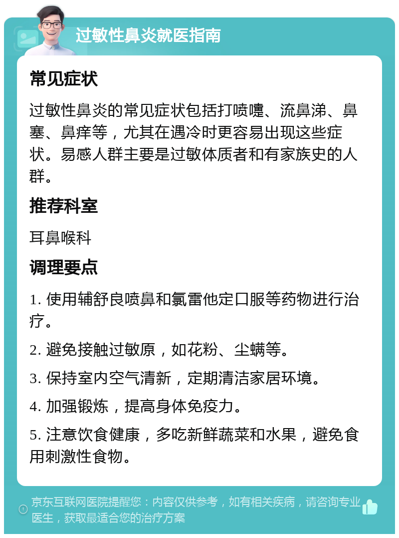 过敏性鼻炎就医指南 常见症状 过敏性鼻炎的常见症状包括打喷嚏、流鼻涕、鼻塞、鼻痒等，尤其在遇冷时更容易出现这些症状。易感人群主要是过敏体质者和有家族史的人群。 推荐科室 耳鼻喉科 调理要点 1. 使用辅舒良喷鼻和氯雷他定口服等药物进行治疗。 2. 避免接触过敏原，如花粉、尘螨等。 3. 保持室内空气清新，定期清洁家居环境。 4. 加强锻炼，提高身体免疫力。 5. 注意饮食健康，多吃新鲜蔬菜和水果，避免食用刺激性食物。