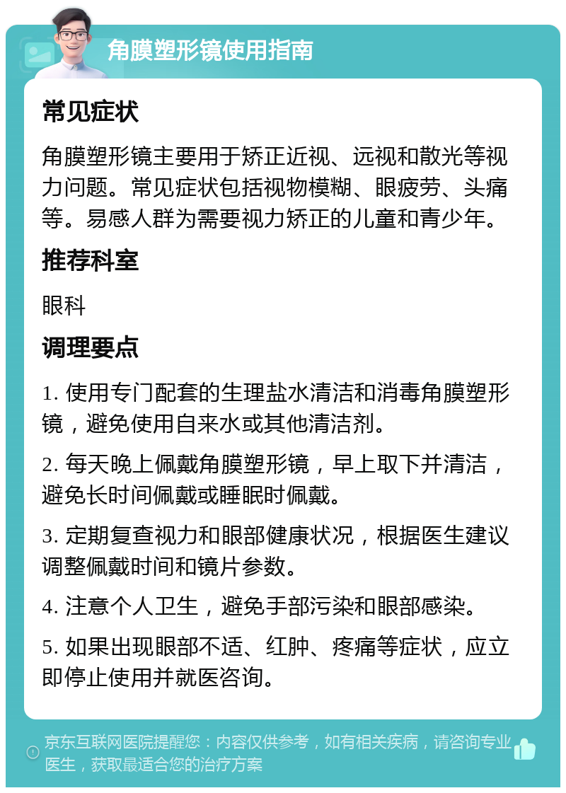 角膜塑形镜使用指南 常见症状 角膜塑形镜主要用于矫正近视、远视和散光等视力问题。常见症状包括视物模糊、眼疲劳、头痛等。易感人群为需要视力矫正的儿童和青少年。 推荐科室 眼科 调理要点 1. 使用专门配套的生理盐水清洁和消毒角膜塑形镜，避免使用自来水或其他清洁剂。 2. 每天晚上佩戴角膜塑形镜，早上取下并清洁，避免长时间佩戴或睡眠时佩戴。 3. 定期复查视力和眼部健康状况，根据医生建议调整佩戴时间和镜片参数。 4. 注意个人卫生，避免手部污染和眼部感染。 5. 如果出现眼部不适、红肿、疼痛等症状，应立即停止使用并就医咨询。