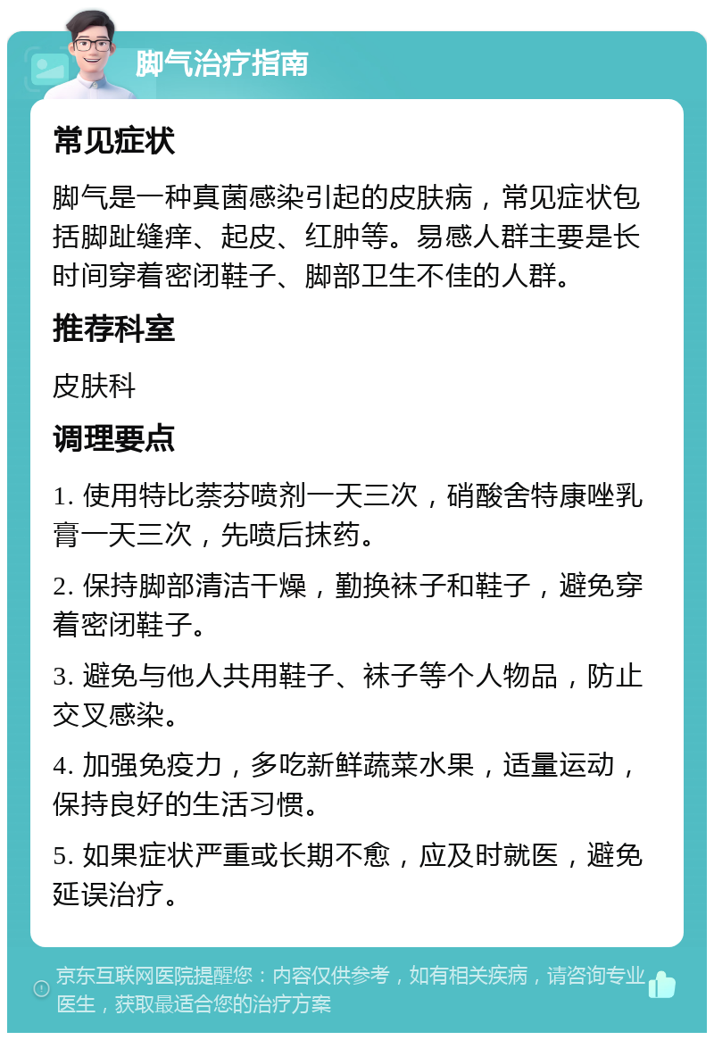 脚气治疗指南 常见症状 脚气是一种真菌感染引起的皮肤病，常见症状包括脚趾缝痒、起皮、红肿等。易感人群主要是长时间穿着密闭鞋子、脚部卫生不佳的人群。 推荐科室 皮肤科 调理要点 1. 使用特比萘芬喷剂一天三次，硝酸舍特康唑乳膏一天三次，先喷后抹药。 2. 保持脚部清洁干燥，勤换袜子和鞋子，避免穿着密闭鞋子。 3. 避免与他人共用鞋子、袜子等个人物品，防止交叉感染。 4. 加强免疫力，多吃新鲜蔬菜水果，适量运动，保持良好的生活习惯。 5. 如果症状严重或长期不愈，应及时就医，避免延误治疗。