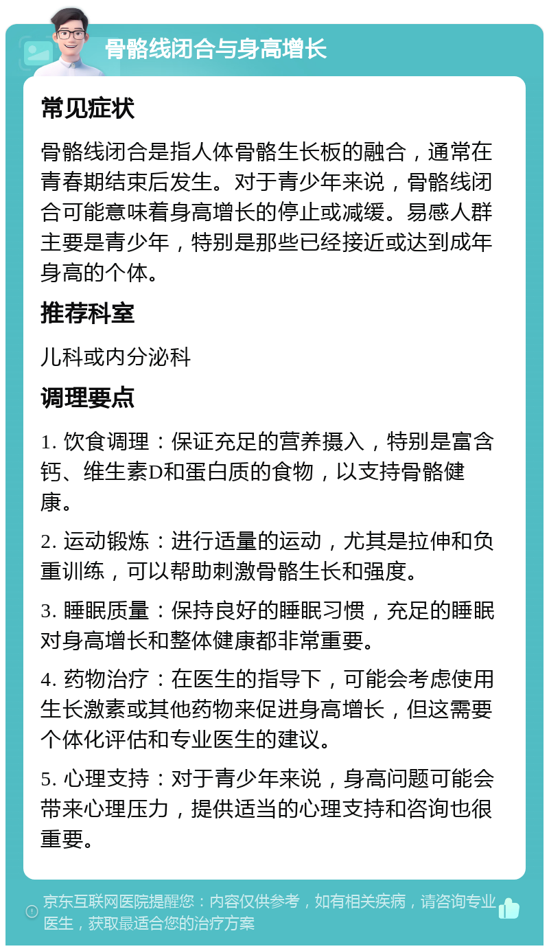 骨骼线闭合与身高增长 常见症状 骨骼线闭合是指人体骨骼生长板的融合，通常在青春期结束后发生。对于青少年来说，骨骼线闭合可能意味着身高增长的停止或减缓。易感人群主要是青少年，特别是那些已经接近或达到成年身高的个体。 推荐科室 儿科或内分泌科 调理要点 1. 饮食调理：保证充足的营养摄入，特别是富含钙、维生素D和蛋白质的食物，以支持骨骼健康。 2. 运动锻炼：进行适量的运动，尤其是拉伸和负重训练，可以帮助刺激骨骼生长和强度。 3. 睡眠质量：保持良好的睡眠习惯，充足的睡眠对身高增长和整体健康都非常重要。 4. 药物治疗：在医生的指导下，可能会考虑使用生长激素或其他药物来促进身高增长，但这需要个体化评估和专业医生的建议。 5. 心理支持：对于青少年来说，身高问题可能会带来心理压力，提供适当的心理支持和咨询也很重要。