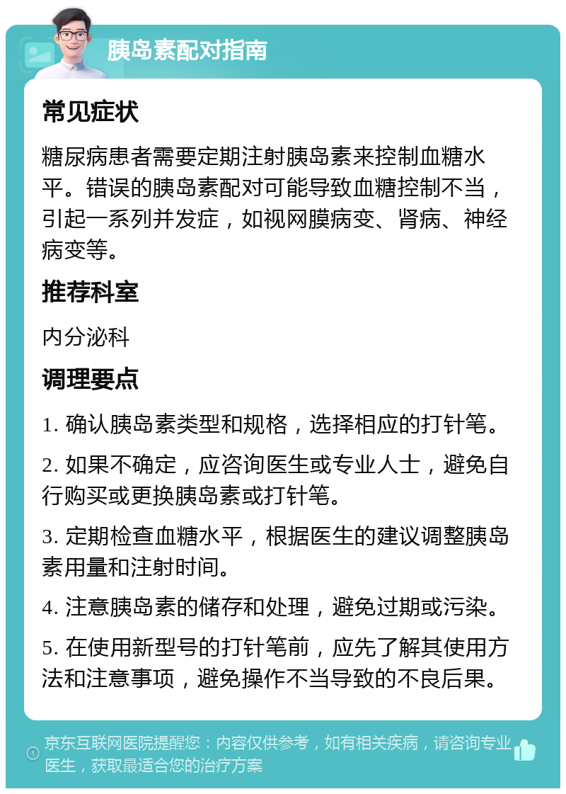 胰岛素配对指南 常见症状 糖尿病患者需要定期注射胰岛素来控制血糖水平。错误的胰岛素配对可能导致血糖控制不当，引起一系列并发症，如视网膜病变、肾病、神经病变等。 推荐科室 内分泌科 调理要点 1. 确认胰岛素类型和规格，选择相应的打针笔。 2. 如果不确定，应咨询医生或专业人士，避免自行购买或更换胰岛素或打针笔。 3. 定期检查血糖水平，根据医生的建议调整胰岛素用量和注射时间。 4. 注意胰岛素的储存和处理，避免过期或污染。 5. 在使用新型号的打针笔前，应先了解其使用方法和注意事项，避免操作不当导致的不良后果。