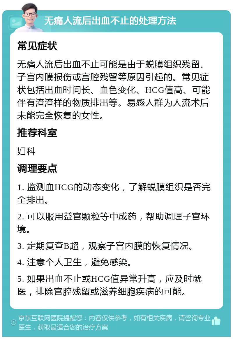 无痛人流后出血不止的处理方法 常见症状 无痛人流后出血不止可能是由于蜕膜组织残留、子宫内膜损伤或宫腔残留等原因引起的。常见症状包括出血时间长、血色变化、HCG值高、可能伴有渣渣样的物质排出等。易感人群为人流术后未能完全恢复的女性。 推荐科室 妇科 调理要点 1. 监测血HCG的动态变化，了解蜕膜组织是否完全排出。 2. 可以服用益宫颗粒等中成药，帮助调理子宫环境。 3. 定期复查B超，观察子宫内膜的恢复情况。 4. 注意个人卫生，避免感染。 5. 如果出血不止或HCG值异常升高，应及时就医，排除宫腔残留或滋养细胞疾病的可能。