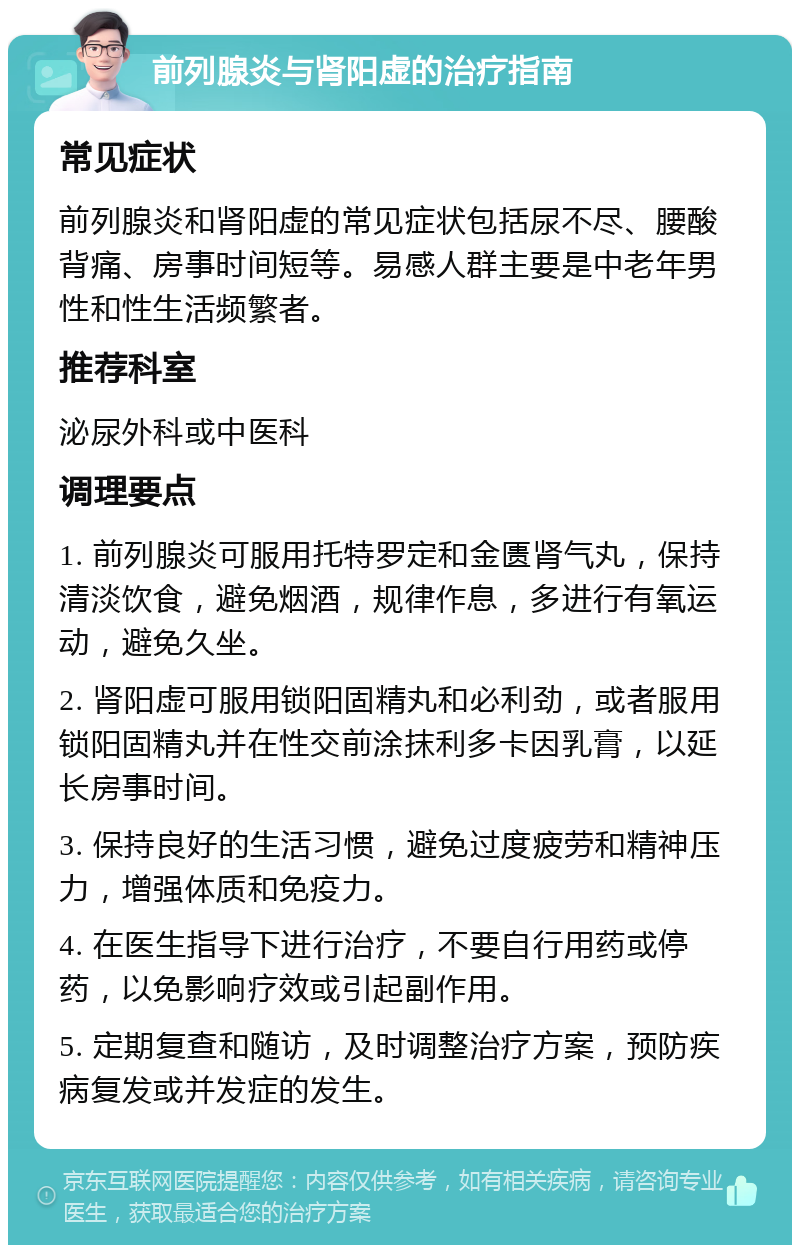 前列腺炎与肾阳虚的治疗指南 常见症状 前列腺炎和肾阳虚的常见症状包括尿不尽、腰酸背痛、房事时间短等。易感人群主要是中老年男性和性生活频繁者。 推荐科室 泌尿外科或中医科 调理要点 1. 前列腺炎可服用托特罗定和金匮肾气丸，保持清淡饮食，避免烟酒，规律作息，多进行有氧运动，避免久坐。 2. 肾阳虚可服用锁阳固精丸和必利劲，或者服用锁阳固精丸并在性交前涂抹利多卡因乳膏，以延长房事时间。 3. 保持良好的生活习惯，避免过度疲劳和精神压力，增强体质和免疫力。 4. 在医生指导下进行治疗，不要自行用药或停药，以免影响疗效或引起副作用。 5. 定期复查和随访，及时调整治疗方案，预防疾病复发或并发症的发生。