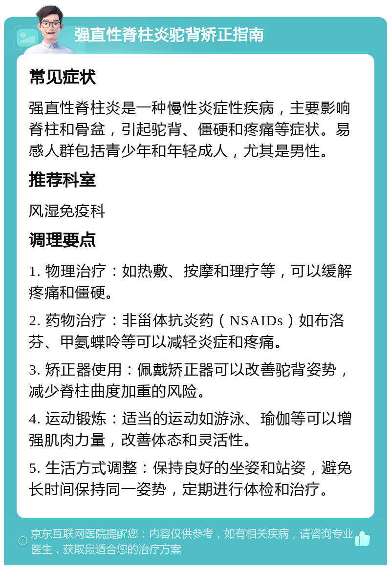 强直性脊柱炎驼背矫正指南 常见症状 强直性脊柱炎是一种慢性炎症性疾病，主要影响脊柱和骨盆，引起驼背、僵硬和疼痛等症状。易感人群包括青少年和年轻成人，尤其是男性。 推荐科室 风湿免疫科 调理要点 1. 物理治疗：如热敷、按摩和理疗等，可以缓解疼痛和僵硬。 2. 药物治疗：非甾体抗炎药（NSAIDs）如布洛芬、甲氨蝶呤等可以减轻炎症和疼痛。 3. 矫正器使用：佩戴矫正器可以改善驼背姿势，减少脊柱曲度加重的风险。 4. 运动锻炼：适当的运动如游泳、瑜伽等可以增强肌肉力量，改善体态和灵活性。 5. 生活方式调整：保持良好的坐姿和站姿，避免长时间保持同一姿势，定期进行体检和治疗。