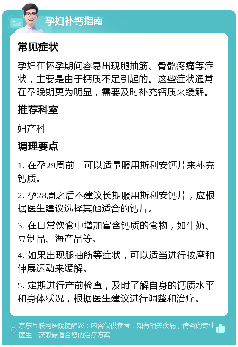 孕妇补钙指南 常见症状 孕妇在怀孕期间容易出现腿抽筋、骨骼疼痛等症状，主要是由于钙质不足引起的。这些症状通常在孕晚期更为明显，需要及时补充钙质来缓解。 推荐科室 妇产科 调理要点 1. 在孕29周前，可以适量服用斯利安钙片来补充钙质。 2. 孕28周之后不建议长期服用斯利安钙片，应根据医生建议选择其他适合的钙片。 3. 在日常饮食中增加富含钙质的食物，如牛奶、豆制品、海产品等。 4. 如果出现腿抽筋等症状，可以适当进行按摩和伸展运动来缓解。 5. 定期进行产前检查，及时了解自身的钙质水平和身体状况，根据医生建议进行调整和治疗。