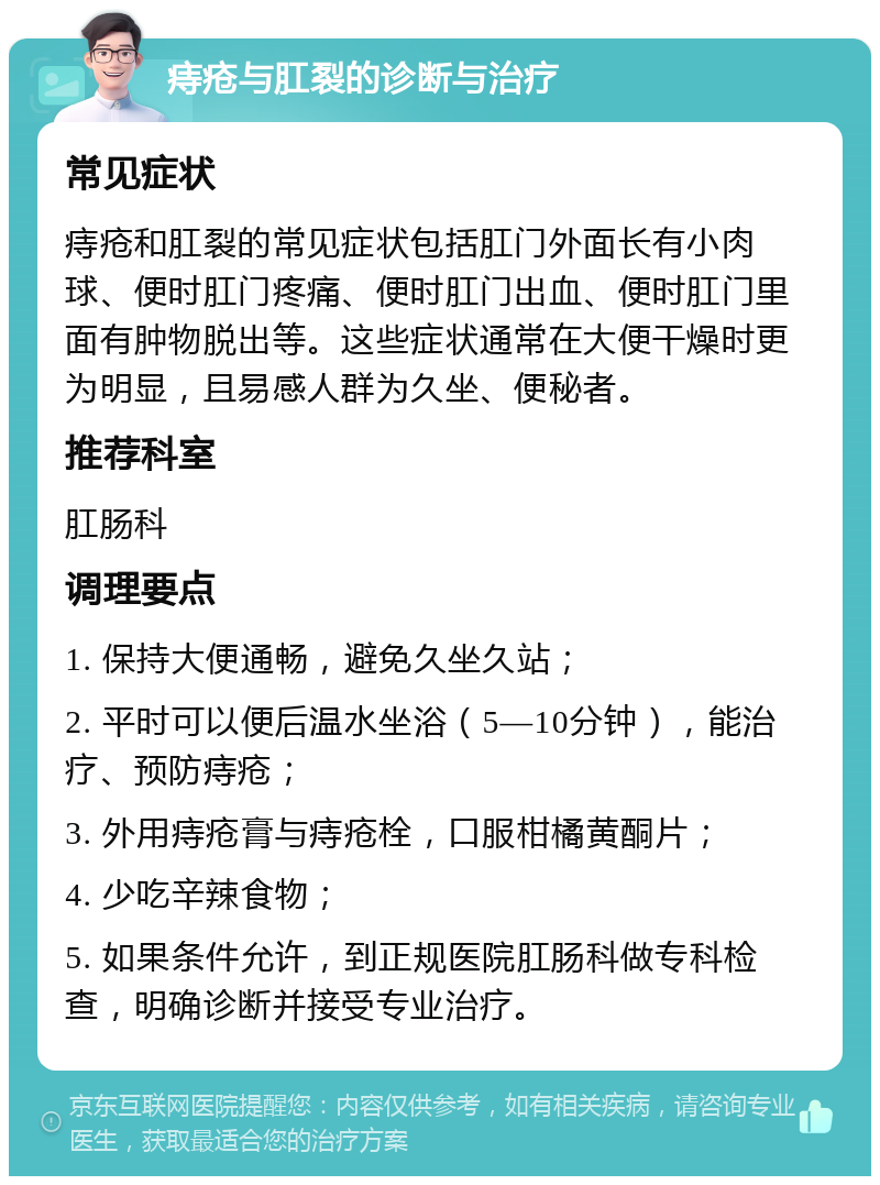 痔疮与肛裂的诊断与治疗 常见症状 痔疮和肛裂的常见症状包括肛门外面长有小肉球、便时肛门疼痛、便时肛门出血、便时肛门里面有肿物脱出等。这些症状通常在大便干燥时更为明显，且易感人群为久坐、便秘者。 推荐科室 肛肠科 调理要点 1. 保持大便通畅，避免久坐久站； 2. 平时可以便后温水坐浴（5—10分钟），能治疗、预防痔疮； 3. 外用痔疮膏与痔疮栓，口服柑橘黄酮片； 4. 少吃辛辣食物； 5. 如果条件允许，到正规医院肛肠科做专科检查，明确诊断并接受专业治疗。