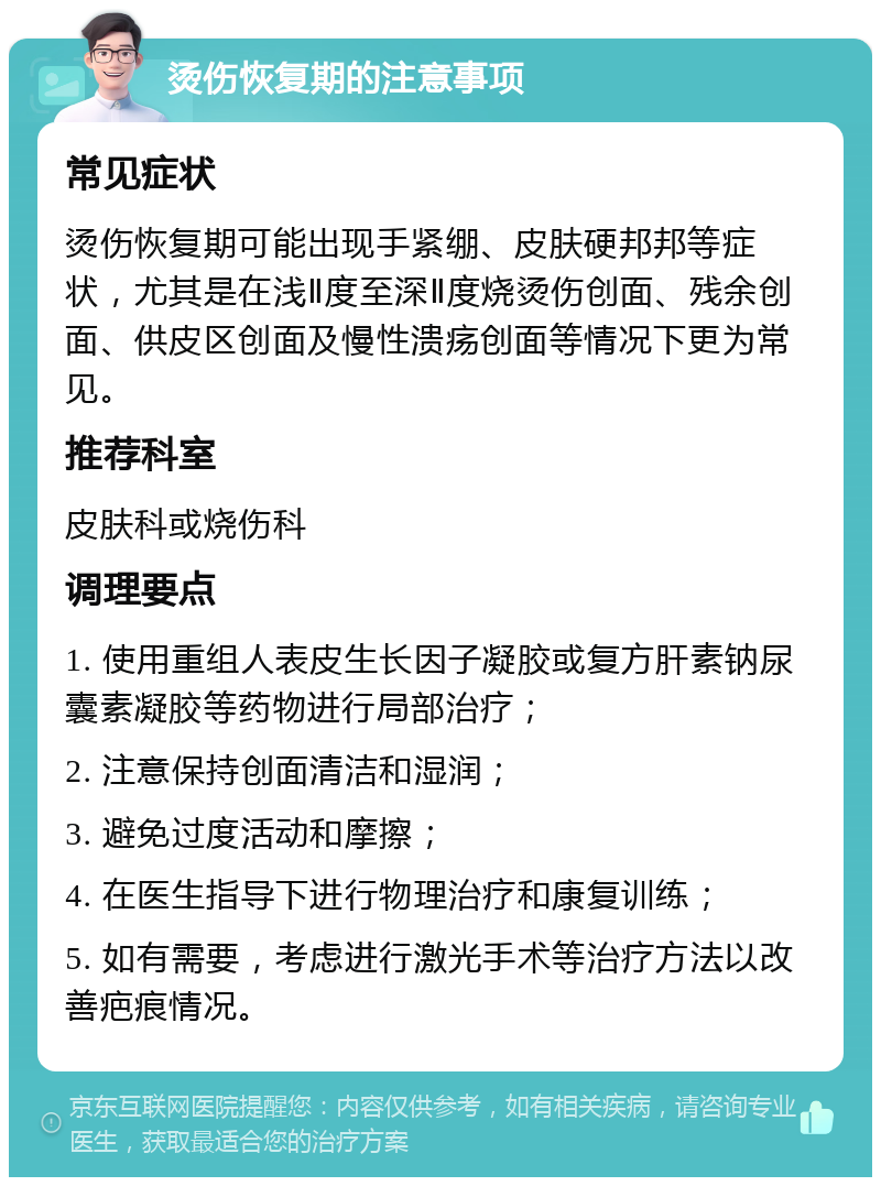 烫伤恢复期的注意事项 常见症状 烫伤恢复期可能出现手紧绷、皮肤硬邦邦等症状，尤其是在浅Ⅱ度至深Ⅱ度烧烫伤创面、残余创面、供皮区创面及慢性溃疡创面等情况下更为常见。 推荐科室 皮肤科或烧伤科 调理要点 1. 使用重组人表皮生长因子凝胶或复方肝素钠尿囊素凝胶等药物进行局部治疗； 2. 注意保持创面清洁和湿润； 3. 避免过度活动和摩擦； 4. 在医生指导下进行物理治疗和康复训练； 5. 如有需要，考虑进行激光手术等治疗方法以改善疤痕情况。