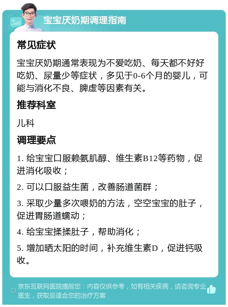 宝宝厌奶期调理指南 常见症状 宝宝厌奶期通常表现为不爱吃奶、每天都不好好吃奶、尿量少等症状，多见于0-6个月的婴儿，可能与消化不良、脾虚等因素有关。 推荐科室 儿科 调理要点 1. 给宝宝口服赖氨肌醇、维生素B12等药物，促进消化吸收； 2. 可以口服益生菌，改善肠道菌群； 3. 采取少量多次喂奶的方法，空空宝宝的肚子，促进胃肠道蠕动； 4. 给宝宝揉揉肚子，帮助消化； 5. 增加晒太阳的时间，补充维生素D，促进钙吸收。