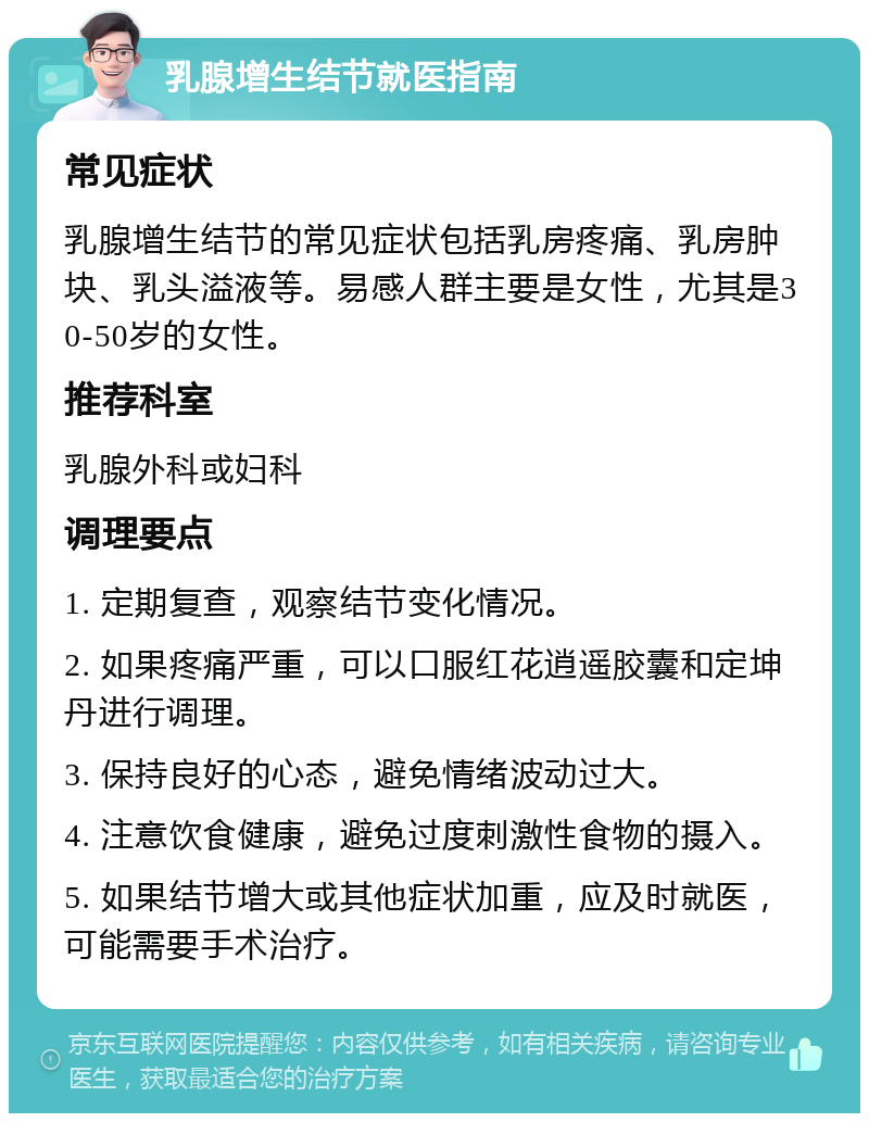 乳腺增生结节就医指南 常见症状 乳腺增生结节的常见症状包括乳房疼痛、乳房肿块、乳头溢液等。易感人群主要是女性，尤其是30-50岁的女性。 推荐科室 乳腺外科或妇科 调理要点 1. 定期复查，观察结节变化情况。 2. 如果疼痛严重，可以口服红花逍遥胶囊和定坤丹进行调理。 3. 保持良好的心态，避免情绪波动过大。 4. 注意饮食健康，避免过度刺激性食物的摄入。 5. 如果结节增大或其他症状加重，应及时就医，可能需要手术治疗。