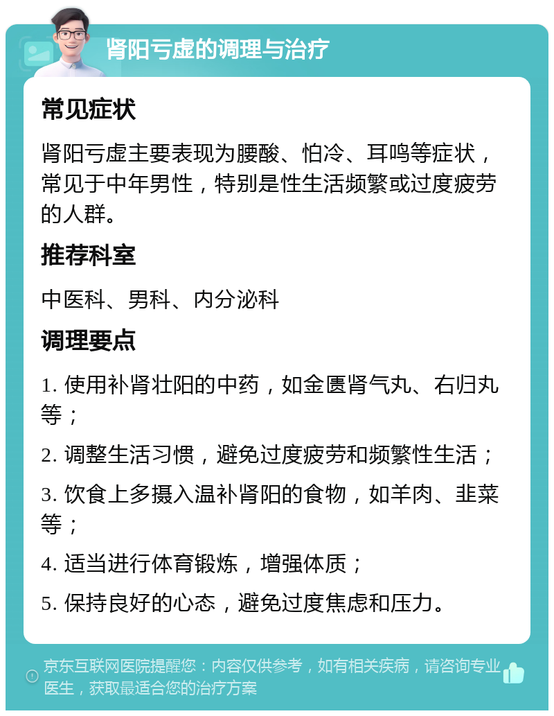 肾阳亏虚的调理与治疗 常见症状 肾阳亏虚主要表现为腰酸、怕冷、耳鸣等症状，常见于中年男性，特别是性生活频繁或过度疲劳的人群。 推荐科室 中医科、男科、内分泌科 调理要点 1. 使用补肾壮阳的中药，如金匮肾气丸、右归丸等； 2. 调整生活习惯，避免过度疲劳和频繁性生活； 3. 饮食上多摄入温补肾阳的食物，如羊肉、韭菜等； 4. 适当进行体育锻炼，增强体质； 5. 保持良好的心态，避免过度焦虑和压力。