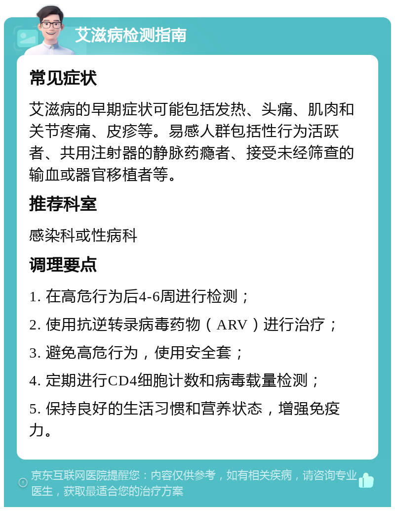 艾滋病检测指南 常见症状 艾滋病的早期症状可能包括发热、头痛、肌肉和关节疼痛、皮疹等。易感人群包括性行为活跃者、共用注射器的静脉药瘾者、接受未经筛查的输血或器官移植者等。 推荐科室 感染科或性病科 调理要点 1. 在高危行为后4-6周进行检测； 2. 使用抗逆转录病毒药物（ARV）进行治疗； 3. 避免高危行为，使用安全套； 4. 定期进行CD4细胞计数和病毒载量检测； 5. 保持良好的生活习惯和营养状态，增强免疫力。