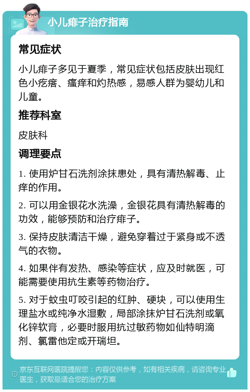 小儿痱子治疗指南 常见症状 小儿痱子多见于夏季，常见症状包括皮肤出现红色小疙瘩、瘙痒和灼热感，易感人群为婴幼儿和儿童。 推荐科室 皮肤科 调理要点 1. 使用炉甘石洗剂涂抹患处，具有清热解毒、止痒的作用。 2. 可以用金银花水洗澡，金银花具有清热解毒的功效，能够预防和治疗痱子。 3. 保持皮肤清洁干燥，避免穿着过于紧身或不透气的衣物。 4. 如果伴有发热、感染等症状，应及时就医，可能需要使用抗生素等药物治疗。 5. 对于蚊虫叮咬引起的红肿、硬块，可以使用生理盐水或纯净水湿敷，局部涂抹炉甘石洗剂或氧化锌软膏，必要时服用抗过敏药物如仙特明滴剂、氯雷他定或开瑞坦。