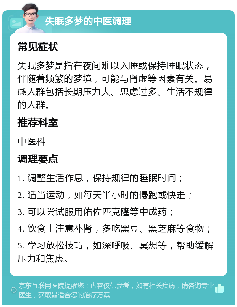 失眠多梦的中医调理 常见症状 失眠多梦是指在夜间难以入睡或保持睡眠状态，伴随着频繁的梦境，可能与肾虚等因素有关。易感人群包括长期压力大、思虑过多、生活不规律的人群。 推荐科室 中医科 调理要点 1. 调整生活作息，保持规律的睡眠时间； 2. 适当运动，如每天半小时的慢跑或快走； 3. 可以尝试服用佑佐匹克隆等中成药； 4. 饮食上注意补肾，多吃黑豆、黑芝麻等食物； 5. 学习放松技巧，如深呼吸、冥想等，帮助缓解压力和焦虑。