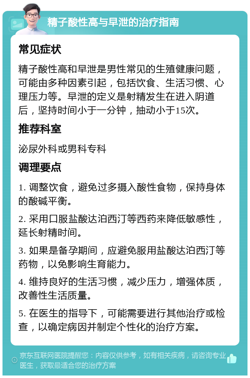 精子酸性高与早泄的治疗指南 常见症状 精子酸性高和早泄是男性常见的生殖健康问题，可能由多种因素引起，包括饮食、生活习惯、心理压力等。早泄的定义是射精发生在进入阴道后，坚持时间小于一分钟，抽动小于15次。 推荐科室 泌尿外科或男科专科 调理要点 1. 调整饮食，避免过多摄入酸性食物，保持身体的酸碱平衡。 2. 采用口服盐酸达泊西汀等西药来降低敏感性，延长射精时间。 3. 如果是备孕期间，应避免服用盐酸达泊西汀等药物，以免影响生育能力。 4. 维持良好的生活习惯，减少压力，增强体质，改善性生活质量。 5. 在医生的指导下，可能需要进行其他治疗或检查，以确定病因并制定个性化的治疗方案。