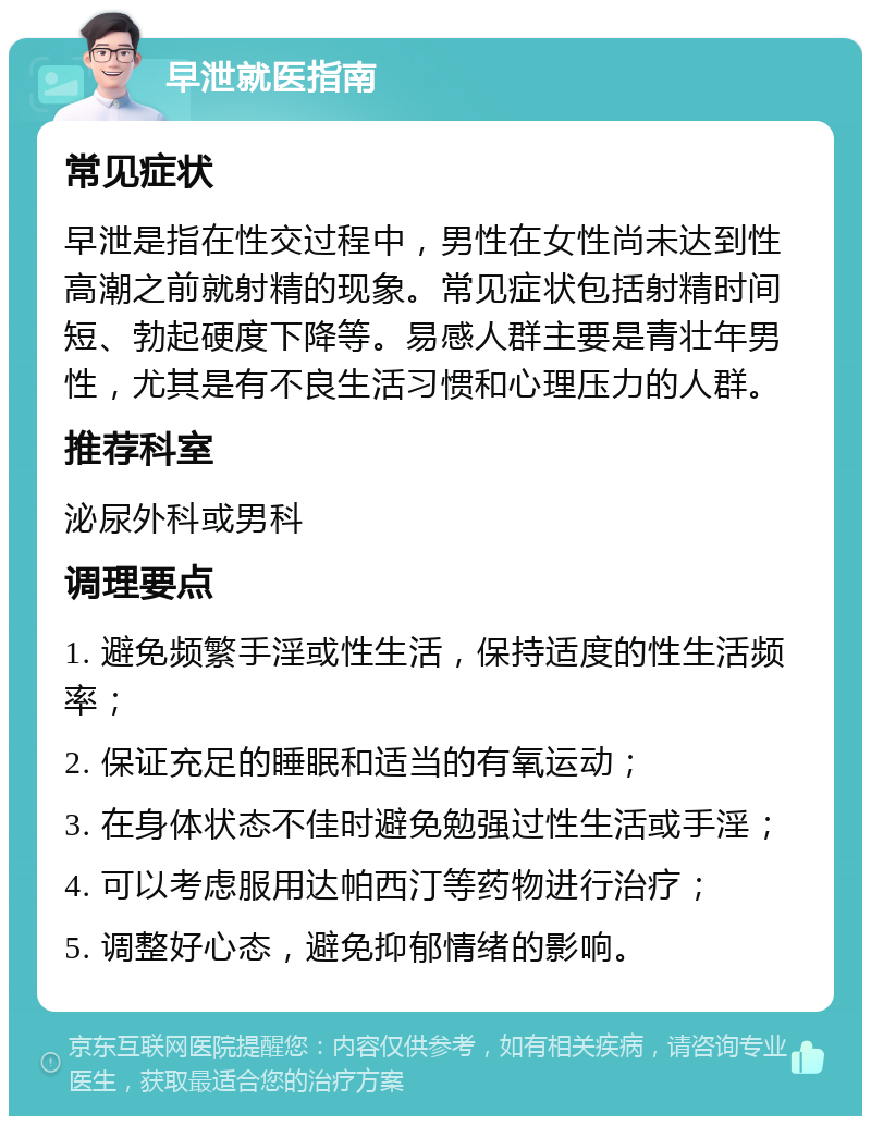 早泄就医指南 常见症状 早泄是指在性交过程中，男性在女性尚未达到性高潮之前就射精的现象。常见症状包括射精时间短、勃起硬度下降等。易感人群主要是青壮年男性，尤其是有不良生活习惯和心理压力的人群。 推荐科室 泌尿外科或男科 调理要点 1. 避免频繁手淫或性生活，保持适度的性生活频率； 2. 保证充足的睡眠和适当的有氧运动； 3. 在身体状态不佳时避免勉强过性生活或手淫； 4. 可以考虑服用达帕西汀等药物进行治疗； 5. 调整好心态，避免抑郁情绪的影响。