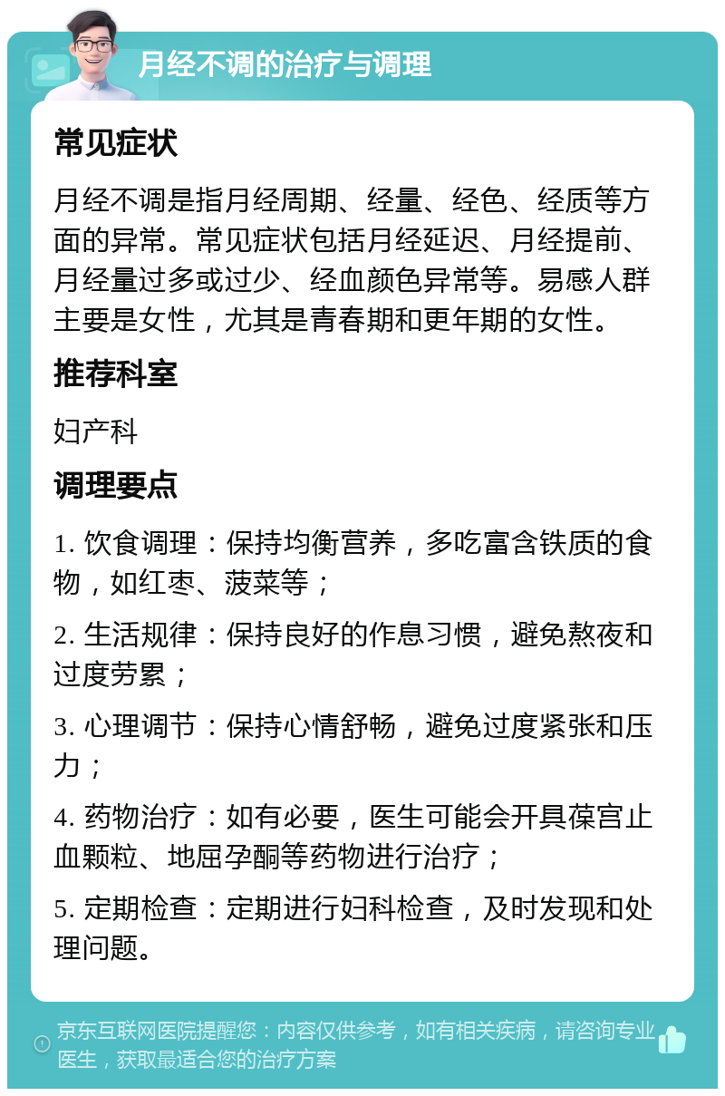 月经不调的治疗与调理 常见症状 月经不调是指月经周期、经量、经色、经质等方面的异常。常见症状包括月经延迟、月经提前、月经量过多或过少、经血颜色异常等。易感人群主要是女性，尤其是青春期和更年期的女性。 推荐科室 妇产科 调理要点 1. 饮食调理：保持均衡营养，多吃富含铁质的食物，如红枣、菠菜等； 2. 生活规律：保持良好的作息习惯，避免熬夜和过度劳累； 3. 心理调节：保持心情舒畅，避免过度紧张和压力； 4. 药物治疗：如有必要，医生可能会开具葆宫止血颗粒、地屈孕酮等药物进行治疗； 5. 定期检查：定期进行妇科检查，及时发现和处理问题。