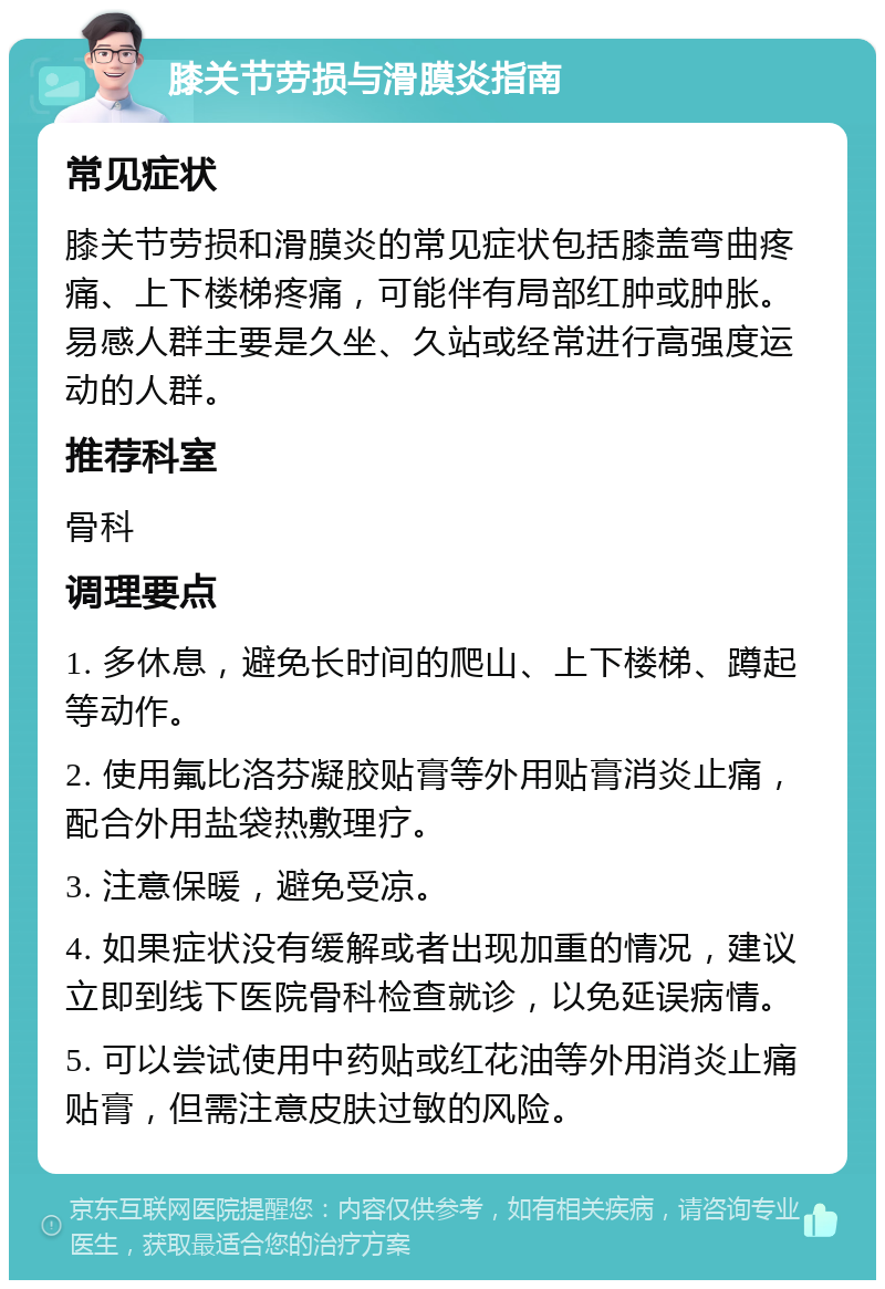 膝关节劳损与滑膜炎指南 常见症状 膝关节劳损和滑膜炎的常见症状包括膝盖弯曲疼痛、上下楼梯疼痛，可能伴有局部红肿或肿胀。易感人群主要是久坐、久站或经常进行高强度运动的人群。 推荐科室 骨科 调理要点 1. 多休息，避免长时间的爬山、上下楼梯、蹲起等动作。 2. 使用氟比洛芬凝胶贴膏等外用贴膏消炎止痛，配合外用盐袋热敷理疗。 3. 注意保暖，避免受凉。 4. 如果症状没有缓解或者出现加重的情况，建议立即到线下医院骨科检查就诊，以免延误病情。 5. 可以尝试使用中药贴或红花油等外用消炎止痛贴膏，但需注意皮肤过敏的风险。