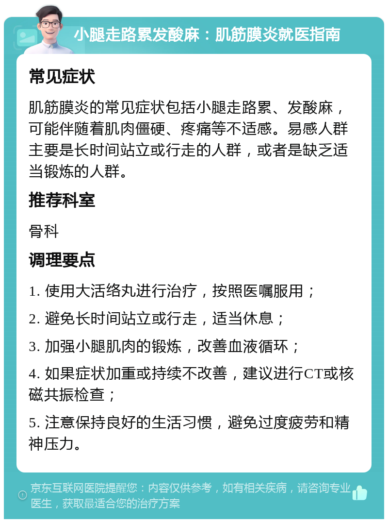 小腿走路累发酸麻：肌筋膜炎就医指南 常见症状 肌筋膜炎的常见症状包括小腿走路累、发酸麻，可能伴随着肌肉僵硬、疼痛等不适感。易感人群主要是长时间站立或行走的人群，或者是缺乏适当锻炼的人群。 推荐科室 骨科 调理要点 1. 使用大活络丸进行治疗，按照医嘱服用； 2. 避免长时间站立或行走，适当休息； 3. 加强小腿肌肉的锻炼，改善血液循环； 4. 如果症状加重或持续不改善，建议进行CT或核磁共振检查； 5. 注意保持良好的生活习惯，避免过度疲劳和精神压力。