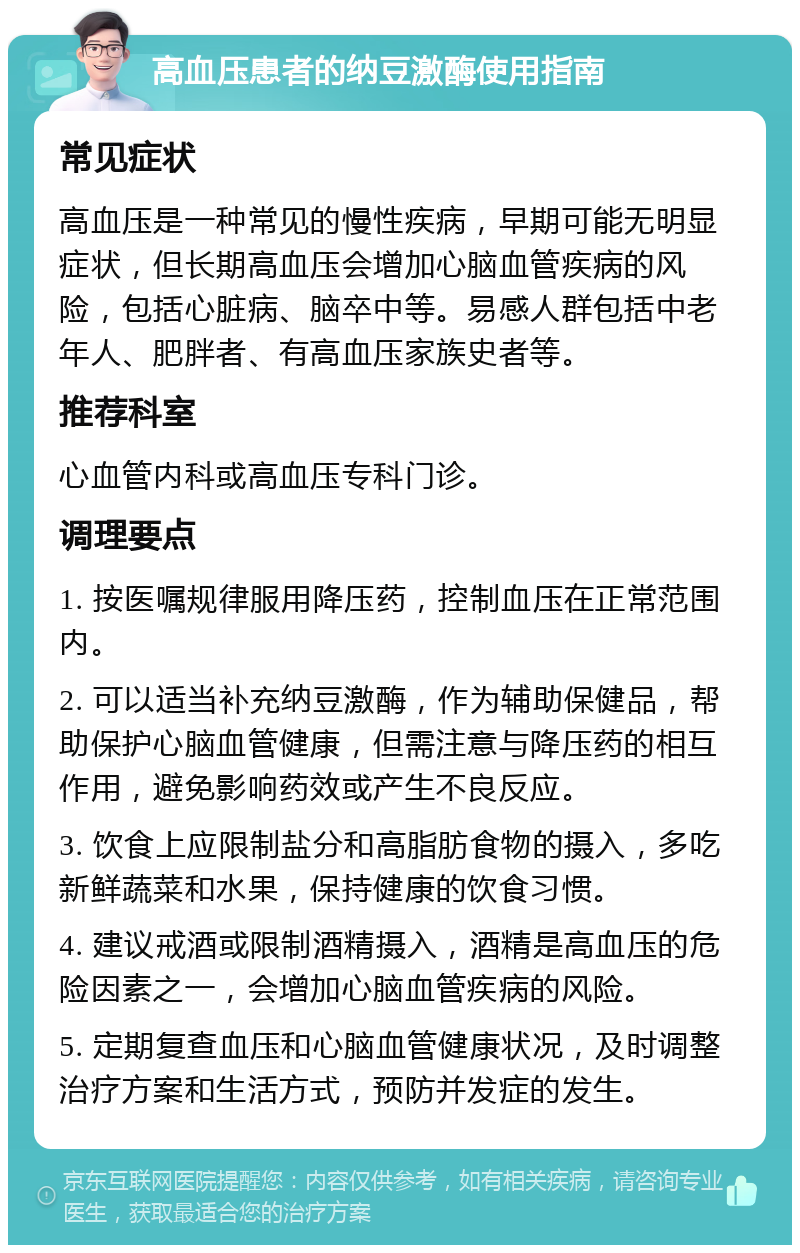 高血压患者的纳豆激酶使用指南 常见症状 高血压是一种常见的慢性疾病，早期可能无明显症状，但长期高血压会增加心脑血管疾病的风险，包括心脏病、脑卒中等。易感人群包括中老年人、肥胖者、有高血压家族史者等。 推荐科室 心血管内科或高血压专科门诊。 调理要点 1. 按医嘱规律服用降压药，控制血压在正常范围内。 2. 可以适当补充纳豆激酶，作为辅助保健品，帮助保护心脑血管健康，但需注意与降压药的相互作用，避免影响药效或产生不良反应。 3. 饮食上应限制盐分和高脂肪食物的摄入，多吃新鲜蔬菜和水果，保持健康的饮食习惯。 4. 建议戒酒或限制酒精摄入，酒精是高血压的危险因素之一，会增加心脑血管疾病的风险。 5. 定期复查血压和心脑血管健康状况，及时调整治疗方案和生活方式，预防并发症的发生。