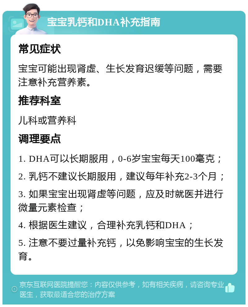 宝宝乳钙和DHA补充指南 常见症状 宝宝可能出现肾虚、生长发育迟缓等问题，需要注意补充营养素。 推荐科室 儿科或营养科 调理要点 1. DHA可以长期服用，0-6岁宝宝每天100毫克； 2. 乳钙不建议长期服用，建议每年补充2-3个月； 3. 如果宝宝出现肾虚等问题，应及时就医并进行微量元素检查； 4. 根据医生建议，合理补充乳钙和DHA； 5. 注意不要过量补充钙，以免影响宝宝的生长发育。