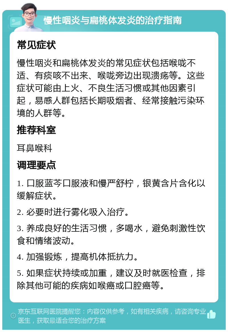 慢性咽炎与扁桃体发炎的治疗指南 常见症状 慢性咽炎和扁桃体发炎的常见症状包括喉咙不适、有痰咳不出来、喉咙旁边出现溃疡等。这些症状可能由上火、不良生活习惯或其他因素引起，易感人群包括长期吸烟者、经常接触污染环境的人群等。 推荐科室 耳鼻喉科 调理要点 1. 口服蓝芩口服液和慢严舒柠，银黄含片含化以缓解症状。 2. 必要时进行雾化吸入治疗。 3. 养成良好的生活习惯，多喝水，避免刺激性饮食和情绪波动。 4. 加强锻炼，提高机体抵抗力。 5. 如果症状持续或加重，建议及时就医检查，排除其他可能的疾病如喉癌或口腔癌等。